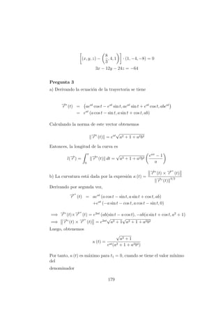 (x, y, z) −
8
3
, 4, 1 · (1, −4, −8) = 0
3x − 12y − 24z = −64
Pregunta 3
a) Derivando la ecuaci´on de la trayectoria se tiene
−→r (t) = aeat
cos t − eat
sin t, aeat
sin t + eat
cos t, abeat
= eat
(a cos t − sin t, a sin t + cos t, ab)
Calculando la norma de este vector obtenemos
−→r (t) = eat
√
a2 + 1 + a2b2
Entonces, la longitud de la curva es
l(−→r ) =
π
0
−→r (t) dt =
√
a2 + 1 + a2b2
eaπ
− 1
a
b) La curvatura est´a dada por la expresi´on κ (t) =
−→r (t) × −→r (t)
−→r (t)
3/2
Derivando por segunda vez,
−→r (t) = aeat
(a cos t − sin t, a sin t + cos t, ab)
+eat
(−a sin t − cos t, a cos t − sin t, 0)
=⇒ −→r (t)×−→r (t) = e2at
(ab(sin t − a cos t), −ab(a sin t + cos t, a2
+ 1)
=⇒ −→r (t) × −→r (t) = e2at
√
a2 + 1
√
a2 + 1 + a2b2
Luego, obtenemos
κ (t) =
√
a2 + 1
eat(a2 + 1 + a2b2)
Por tanto, κ (t) es m´aximo para t1 = 0, cuando se tiene el valor m´ınimo
del
denominador
179
 