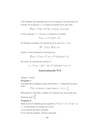 i) El residente sale despedido por la recta tangente a la trayectoria del
tornado, en el instante t1 = 0, luego la ecuaci´on de la recta ser´a
−→
R (0) = −→r (0) + λ−→r (0) = (1, 0, 0) + λ (a, 1, ab)
ii) En el instante t = π la casa se encuentra en el punto
−→r (π) = (−eaπ
, 0, beaπ
− b)
iii) El plano osculador a la trayectoria de la casa en t1 = π es
(
−→
R − −→r (π)) ·
−→
B (π) = 0
donde el vector binormal se determina por
−→
B (π) = −→r (π) × −→r (π) = e2πa
a2
b, ab, a2
+ 1
Por tanto, la ecuaci´on que produce es
(x − eaπ
, y, z − (beaπ
− b)) · e2πa
a2
b, ab, a2
+ 1 = 0
Autoevaluaci´on No
2
Tiempo : 2 horas
Pregunta 1
Una part´ıcula se desplaza a partir del instante t = 0 siguiendo la trayec-
toria:
−→r (t) = (t, ln (sec t + tagt) , ln sec t) , 0 ≤ t <
π
2
Determinar la velocidad y rapidez en el instante que ha recorido una
distancia igual
√
2
2
.
Pregunta 2
Dada la curva C deﬁnida por las superﬁcies x2
+y2
+z2
= 11, x2
+y2
= 2,
z > 0, determinar en el punto 0,
√
2, 3 ;
a) la ecuaci´on del plano osculador
b) los versores tangente, normal y binormal
180
 