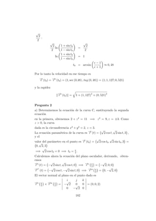 √
2
2
:
√
2
2
ln
1 + sin t0
1 − sin t0
=
√
2
2
ln
1 + sin t0
1 − sin t0
= 1
t0 = arcsin
e − 1
e + 1
≈ 0, 48
Por lo tanto la velocidad en ese tiempo es
−→v (t0) = −→r (t0) = (1, sec (0,48) , tag (0, 48)) = (1; 1, 127; 0, 521)
y la rapidez
−→r (t0) = 1 + (1, 127)2
+ (0, 521)2
Pregunta 2
a) Determinemos la ecuaci´on de la curva C, sustituyendo la segunda
ecuaci´on
en la primera, obtenemos 2 + z2
= 11 =⇒ z2
= 9, z = ±3. Como
z > 0, la curva
dada es la circunsferencia x2
+ y2
= 2, z = 3.
La ecuaci´on param´etrica de la curva es −→r (t) =
√
2 cos t,
√
2 sin t, 3 ,
y el
valor del par´ametro en el punto es −→r (t0) =
√
2 cos t0,
√
2 sin t0, 3 =
0,
√
2, 3
=⇒
√
2 cos t0 = 0 =⇒ t0 = π
2
.
Calculemos ahora la ecuaci´on del plano osculador, derivando, obten-
emos
−→r (t) = −
√
2 sin t,
√
2 cos t, 0 =⇒ −→r π
2
= −
√
2, 0, 0
−→r (t) = −
√
2 cos t, −
√
2 sin t, 0 =⇒ −→r π
2
= 0, −
√
2, 0
El vector normal al plano en el punto dado es
−→r π
2
× −→r π
2
=
i j k
−
√
2 0 0
0 −
√
2 0
= (0, 0, 2)
182
 