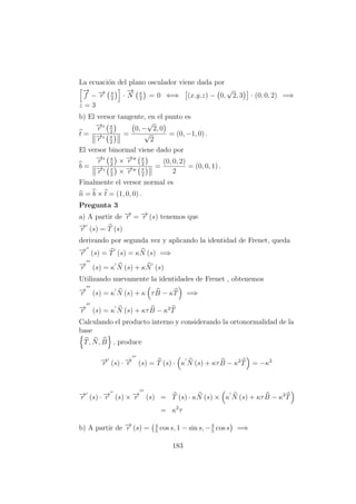 La ecuaci´on del plano osculador viene dada por
−→
f − −→r π
2
·
−→
N π
2
= 0 ⇐⇒ (x.y.z) − 0,
√
2, 3 · (0, 0, 2) =⇒
z = 3
b) El versor tangente, en el punto es
t =
−→r π
2
−→r π
2
=
0, −
√
2, 0
√
2
= (0, −1, 0) .
El versor binormal viene dado por
b =
−→r π
2
× −→r π
2
−→r π
2
× −→r π
2
=
(0, 0, 2)
2
= (0, 0, 1) .
Finalmente el versor normal es
n = b × t = (1, 0, 0) .
Pregunta 3
a) A partir de −→r = −→r (s) tenemos que
−→r (s) = T (s)
derivando por segunda vez y aplicando la identidad de Frenet, queda
−→r (s) = T (s) = κN (s) =⇒
−→r (s) = κ N (s) + κN (s)
Utilizando nuevamente la identidades de Frenet , obtenemos
−→r (s) = κ N (s) + κ τB − κT =⇒
−→r (s) = κ N (s) + κτB − κ2
T
Calculando el producto interno y considerando la ortonormalidad de la
base
T, N, B , produce
−→r (s) · −→r (s) = T (s) · κ N (s) + κτB − κ2
T = −κ2
−→r (s) · −→r (s) × −→r (s) = T (s) · κN (s) × κ N (s) + κτB − κ2
T
= κ2
τ
b) A partir de −→r (s) = 4
5
cos s, 1 − sin s, −3
5
cos s =⇒
183
 