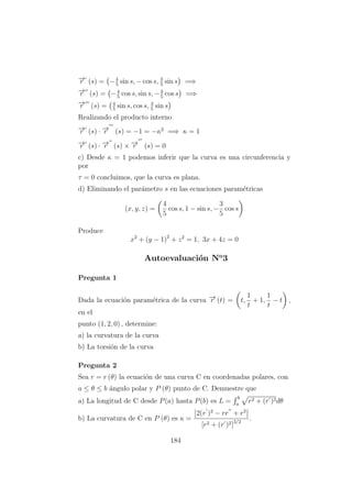 −→r (s) = −4
5
sin s, − cos s, 3
5
sin s =⇒
−→r (s) = −4
5
cos s, sin s, −3
5
cos s =⇒
−→r (s) = 4
5
sin s, cos s, 3
5
sin s
Realizando el producto interno
−→r (s) · −→r (s) = −1 = −κ2
=⇒ κ = 1
−→r (s) · −→r (s) × −→r (s) = 0
c) Desde κ = 1 podemos inferir que la curva es una circunferencia y
por
τ = 0 concluimos, que la curva es plana.
d) Eliminando el par´ametro s en las ecuaciones param´etricas
(x, y, z) =
4
5
cos s, 1 − sin s, −
3
5
cos s
Produce
x2
+ (y − 1)2
+ z2
= 1, 3x + 4z = 0
Autoevaluaci´on No
3
Pregunta 1
Dada la ecuaci´on param´etrica de la curva −→r (t) = t,
1
t
+ 1,
1
t
− t ,
en el
punto (1, 2, 0) , determine:
a) la curvatura de la curva
b) La torsi´on de la curva
Pregunta 2
Sea r = r (θ) la ecuaci´on de una curva C en coordenadas polares, con
a ≤ θ ≤ b ´angulo polar y P (θ) punto de C. Demuestre que
a) La longitud de C desde P(a) hasta P(b) es L =
b
a
r2 + (r )2dθ
b) La curvatura de C en P (θ) es κ =
2(r )2
− rr + r2
[r2 + (r )2]3/2
.
184
 