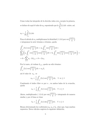 Como todas las integrales de la derecha valen cero, excepto la primera,
se deduce de aqu´ı el valor de a0, suponiendo que la
L
−L
f(x)dx existe, as´ı.
a0 =
1
2L
L
−L
f(x)dx
Para el c´alculo de an multiplicamos la identidad ( 1.3.4) por cos
mπx
L
e integramos la serie t´ermino a t´ermino, queda
L
−L
f(x) cos
mπx
L
dx = a0
L
−L
cos
mπx
L
dx+
∞
n=1
an
L
L
cos
nπx
L
cos
mπx
L
dx + bn
L
−L
sin
nπx
L
cos
mπx
L
dx =
= 0 +
∞
n=1
an · Lδn,m + 0 = Lam
Por lo tanto, al evaluar δn,m, queda un s´olo t´ermino:
L
−L
f(x) cos
mπx
L
dx = amL,
as´ı el valor de am es
am =
1
L
L
−L
f(x) cos
mπx
L
dx, ∀ m ≥ 1
Cambiando el ´ındice libre m por n , en ambos lados de la ecuaci´on,
queda
an =
1
L
L
−L
f(x) cos
nπx
L
dx, ∀ n ≥ 1
Ahora, multiplicando ( 1.3.4) por sin
mπx
L
e integrando de manera
similar y por el lema se tiene
bn =
1
L
L
−L
f(x) sin
nπx
L
dx, ∀ n ≥ 1
Hemos determinado los coeﬁcientes a0, an y bn ,claro que, bajo muchos
supuestos. Estos c´alculos sugieren la siguiente deﬁnici´on.
5
 