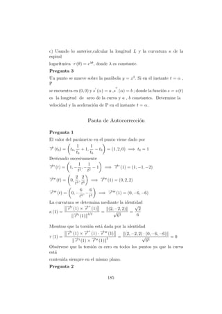 c) Usando lo anterior,calcular la longitud L y la curvatura κ de la
espiral
logar´ıtmica r (θ) = eλθ
, donde λ es constante.
Pregunta 3
Un punto se mueve sobre la par´abola y = x2
. Si en el instante t = α ,
P
se encuentra en (0, 0) y s (α) = a ,s (α) = b ; donde la funci´on s = s (t)
es la longitud de arco de la curva y a , b constantes. Determine la
velocidad y la aceleraci´on de P en el instante t = α.
Pauta de Autocorrecci´on
Pregunta 1
El valor del par´ametro en el punto viene dado por
−→r (t0) = t0,
1
t0
+ 1,
1
t0
− t0 = (1, 2, 0) =⇒ t0 = 1
Derivando sucesivamente
−→r (t) = 1, −
1
t2
, −
1
t2
− 1 =⇒ −→r (1) = (1, −1, −2)
−→r (t) = 0,
2
t3
,
2
t3
=⇒ −→r (1) = (0, 2, 2)
−→r (t) = 0, −
6
t4
, −
6
t4
=⇒ −→r (1) = (0, −6, −6)
La curvatura se determina mediante la identidad
κ (1) =
−→r (1) × −→r (1)
−→r (1)
3/2
=
(2, −2, 2)
√
63
=
√
2
6
Mientras que la torsi´on est´a dada por la identidad
τ (1) =
−→r (1) × −→r (1) · −→r (1)
−→r (1) × −→r (1)
2 =
(2, −2, 2) · (0, −6, −6)
√
63
= 0
Obs´ervese que la torsi´on es cero en todos los puntos ya que la curva
est´a
contenida siempre en el mismo plano.
Pregunta 2
185
 