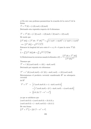 a) En este caso podemos parametrizar la ecuaci´on de la curva C de la
forma
−→r = −→r (θ) = (r (θ) cos θ, r (θ) sin θ)
Derivando esta expresi´on respecto de θ obtenemos
−→r = −→r (θ) = (r (θ) cos θ − r (θ) sin θ, r (θ) sin θ + r (θ) cos θ)
De modo que
−→r (θ) = −→r (θ) · −→r (θ)
1/2
= (r cos θ − r sin θ)2
+ (r sin θ + r cos θ)2
=⇒ −→r (θ) = r2 + (r )2.
Entonces la longitud del arco entre θ = a y θ = b para la curva −→r (θ)
es
L =
b
a
−→r (θ) dθ =
b
a
r2 + (r )2dθ.
b) Deduciremos la curvatura usando la f´ormula κ (θ) =
−→r (θ) × −→r (θ)
−→r (θ)
3/2
Tenemos que
−→r = r (θ) (cos θ, sin θ) + r (θ) (− sin θ, cos θ)
Derivando por segunda vez obtenemos
−→r = r (θ) (cos θ, sin θ) + 2r (θ) (− sin θ, cos θ) − r (θ) (cos θ, sin θ)
Determinemos el producto vectorial considerando R2
un subespacio
vectorial
de R3
−→r × −→r = r (cos θ, sin θ, 0) + r(− sin θ, cos θ, 0)
× r (cos θ, sin θ) + 2r (− sin θ, cos θ) − r(cos θ, sin θ)
= 0, 0, 2(r )2
− rr + r2
ya que se satisfacen que
(cos θ, sin θ, 0) × (cos θ, sin θ, 0) = (0, 0, 0) y
(cos θ, sin θ, 0) × (− sin θ, cos θ, 0) = (0, 0, 1)
De esta forma
−→r × −→r = 2(r )2
− rr + r2
186
 