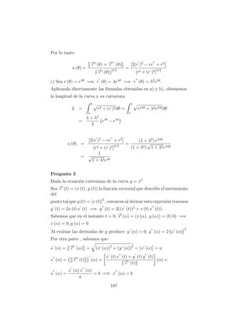 Por lo tanto
κ (θ) =
−→r (θ) × −→r (θ)
−→r (θ)
3/2
=
2(r )2
− rr + r2
[r2 + (r )2]3/2
c) Sea r (θ) = eλθ
=⇒ r (θ) = λeλθ
=⇒ r (θ) = λ2
eλθ
.
Aplicando directamente las f´ormulas obtenidas en a) y b), obtenemos
la longitud de la curva y su curvatura
L =
b
a
r2 + (r )2dθ =
b
a
e2λθ + λ2e2λθdθ
=
1 + λ2
λ
eλb
− eλa
κ (θ) =
2(r )2
− rr + r2
[r2 + (r )2]3/2
=
(1 + λ2
) e2λθ
(1 + λ2)
√
1 + λ2e3λθ
=
1
√
1 + λ2eλθ
Pregunta 3
Dada la ecuaci´on cartesiana de la curva y = x2
Sea −→r (t) = (x (t) , y (t)) la funci´on vectorial que describe el movimiento
del
punto tal que y (t) = [x (t)]2
, entonces al derivar esta expresi´on tenemos
y (t) = 2x (t) x (t) =⇒ y (t) = 2((x (t))2
+ x (t) x (t)).
Sabemos que en el instante t = 0, −→r (α) = (x (α) , y (α)) = (0, 0) =⇒
x (α) = 0, y (α) = 0
Al evaluar las derivadas de y produce: y (α) = 0, y (α) = 2 x (α)
2
Por otra parte , sabemos que:
s (α) = −→r (α) = (x (α))2
+ (y (α))2
= x (α) = a
s (α) = −→r (t) (α) =
x (t) x (t) + y (t) y (t)
−→r (t)
(α) =
s (α) =
x (α) x (α)
a
= b =⇒ x (α) = b
187
 