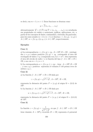 es decir, con m = 1 y n > 1. Estas funciones se denotan como
y =
−→
f (x1, x2, . . . , xm)
alternativamente −→y = f (−→x ) con−→x = (x1, x2, . . . , xm) y se estudiar´an
sus propiedades en cu´anto a variaciones, gr´aﬁcas, aplicaciones, etc, a
partir de los conceptos de l´ımite, continuidad, y derivada. En particular,
para los casos usuales m = 2 y m = 3, se denotan z = f(x, y), (x, y) ∈
A ⊂ IR2
; w = f(x, y, z)(x, y, z) ∈ A ⊂ IR3
, respectivamente.
Ejemplos
Caso 1)
a) La correspondencia z = f(x, y) = xy , A = IR2
, B = IR , restringi-
dos x e y a valores positivos f(x, y) = xy corresponde al ´area del
rect´angulo de lados x e y (comparado con f (r) = πr2
, ´esta representa
el ´area del c´ırculo de radio r y es funci´on del tipo f : A ⊂ IR → B ⊂
IR, o sea con m = 1 y n = 1.
b) La correspondencia w = f(x, y, z) = xyz , tiene A = IR3
, B = IR
, y con x, y, z positivos representa el volumen V del prisma recto de
aristas x, y, z.
Caso 2)
a) La funci´on f : A ⊂ IR2
→ B ⊂ IR dada por
z = f(x, y) = x2 + y2, A = IR2
, B = IR,
representa la distancia del punto P = (x, y) al origen O = (0, 0) de
IR2
.
b) La funci´on f : A ⊂ IR3
→ B ⊂ IR dada por
w = f(x, y, z) = x2 + y2 + z2, A = IR3
, B = IR,
representa la distancia del punto P = (x, y, z) al origen O = (0, 0, 0)
de IR3
.
Caso 3)
La funci´on z = f(x, y) =
1
x2 + y2
, en que f : A ⊂ IR2
→ B ⊂ IR
tiene dominio A = IR2
,y recorrido B = IR, representa el potencial
190
 