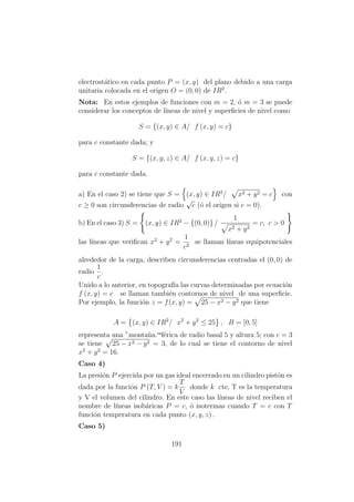 electrost´atico en cada punto P = (x, y) del plano debido a una carga
unitaria colocada en el origen O = (0, 0) de IR2
.
Nota: En estos ejemplos de funciones con m = 2, ´o m = 3 se puede
considerar los conceptos de l´ıneas de nivel y superﬁcies de nivel como
S = {(x, y) ∈ A/ f (x, y) = c}
para c constante dada; y
S = {(x, y, z) ∈ A/ f (x, y, z) = c}
para c constante dada.
a) En el caso 2) se tiene que S = (x, y) ∈ IR2
/ x2 + y2 = c con
c ≥ 0 son circunsferencias de radio
√
c (´o el origen si c = 0).
b) En el caso 3) S = (x, y) ∈ IR2
− {(0, 0)} /
1
x2 + y2
= c, c > 0
las l´ıneas que veriﬁcan x2
+ y2
=
1
c2
se llaman l´ıneas equipotenciales
alrededor de la carga, describen circunsferencias centradas el (0, 0) de
radio
1
c
.
Unido a lo anterior, en topograf´ıa las curvas determinadas por ecuaci´on
f (x, y) = c se llaman tambi´en contornos de nivel de una superﬁcie.
Por ejemplo, la funci´on z = f(x, y) = 25 − x2 − y2 que tiene
A = (x, y) ∈ IR2
/ x2
+ y2
≤ 25 , B = [0, 5]
representa una ”monta˜na.esf´erica de radio basal 5 y altura 5; con c = 3
se tiene 25 − x2 − y2 = 3, de lo cual se tiene el contorno de nivel
x2
+ y2
= 16.
Caso 4)
La presi´on P ejercida por un gas ideal encerrado en un cilindro pist´on es
dada por la funci´on P (T, V ) = k
T
V
donde k cte, T es la temperatura
y V el volumen del cilindro. En este caso las l´ıneas de nivel reciben el
nombre de l´ıneas isob´aricas P = c, ´o isotermas cuando T = c con T
funci´on temperatura en cada punto (x, y, z) .
Caso 5)
191
 