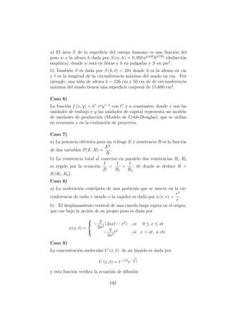 a) El ´area S de la superﬁcie del cuerpo humano es una funci´on del
peso w y la altura h dada por S (w, h) = 0, 091w0,425
h0,725
(deducci´on
emp´ırica), donde w est´a en libras y h en pulgadas y S en pie2
.
b) Tambi´en S es dada por S (h, t) = 2ht donde h es la altura en cm
y t es la longitud de la circunferencia m´axima del muslo en cm. Por
ejemplo, una ni˜na de altura h = 156 cm y 50 cm de de circunsferencia
m´axima del muslo tienen una superﬁcie corporal de 15,600 cm2
.
Caso 6)
La funci´on f (x, y) = C xa
y1−a
con C y a constantes, donde x son las
unidades de trabajo e y las unidades de capital representa un modelo
de unidades de producci´on (Modelo de Cobb-Douglas), que se utiliza
en econom´ıa y en la evaluaci´on de proyectos.
Caso 7)
a) La potencia el´ectrica para un voltage E y resistencia R es la funci´on
de dos variables P(E, R) =
E2
R
.
b) La resistencia total al conectar en paralelo dos resistencias R1, R2
es regido por la ecuaci´on
1
R
=
1
R1
+
1
R2
, de donde se deduce R =
R (R1, R2) .
Caso 8)
a) La aceleraci´on centr´ıpeta de una part´ıcula que se mueve en la cir-
cunferencia de radio r siendo v la rapidez es dada por a (r, v) =
v2
r
.
b) El desplazamiento vertical de una cuerda larga sujeta en el origen,
que cae bajo la acci´on de su propio peso es dada por
u (x, t) =



−
g
2a2
(2axt − x2
) , si 0 ≤ x ≤ at
−
g
2a2
t2
, si x > at, a cte
Caso 9)
La concentraci´on molecular C (x, t) de un l´ıquido es dada por
C (x, t) = t−1/2
e− x2
k t
y esta funci´on veriﬁca la ecuaci´on de difusi´on
192
 