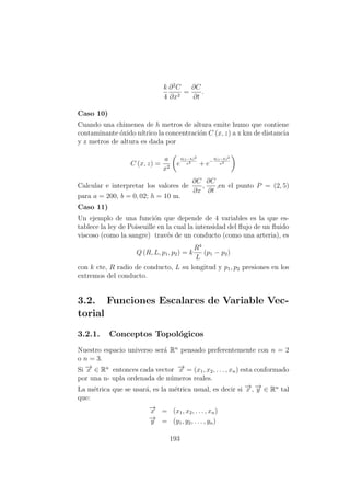 k
4
∂2
C
∂x2
=
∂C
∂t
.
Caso 10)
Cuando una chimenea de h metros de altura emite humo que contiene
contaminante ´oxido n´ıtrico la concentraci´on C (x, z) a x km de distancia
y z metros de altura es dada por
C (x, z) =
a
x2
e
b(z−h)2
x2
+ e−
b(z−h)2
x2
Calcular e interpretar los valores de
∂C
∂x
,
∂C
∂t
,en el punto P = (2, 5)
para a = 200, b = 0, 02; h = 10 m.
Caso 11)
Un ejemplo de una funci´on que depende de 4 variables es la que es-
tablece la ley de Poiseuille en la cual la intensidad del ﬂujo de un ﬂuido
viscoso (como la sangre) trav´es de un conducto (como una arteria), es
Q (R, L, p1, p2) = k
R4
L
(p1 − p2)
con k cte, R radio de conducto, L su longitud y p1, p2 presiones en los
extremos del conducto.
3.2. Funciones Escalares de Variable Vec-
torial
3.2.1. Conceptos Topol´ogicos
Nuestro espacio universo ser´a Rn
pensado preferentemente con n = 2
o n = 3.
Si −→x ∈ Rn
entonces cada vector −→x = (x1, x2, . . . , xn) esta conformado
por una n- upla ordenada de n´umeros reales.
La m´etrica que se usar´a, es la m´etrica usual, es decir si −→x , −→y ∈ Rn
tal
que:
−→x = (x1, x2, . . . , xn)
−→y = (y1, y2, . . . , yn)
193
 