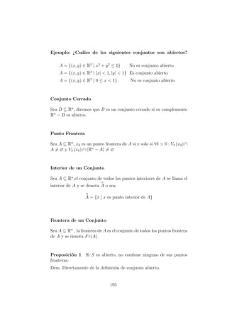 Ejemplo: ¿Cu´ales de los siguientes conjuntos son abiertos?
A = {(x, y) ∈ R2
| x2
+ y2
≤ 1} No es conjunto abierto
A = {(x, y) ∈ R2
| |x| < 1, |y| < 1} Es conjunto abierto
A = {(x, y) ∈ R2
| 0 ≤ x < 1} No es conjunto abierto
Conjunto Cerrado
Sea B ⊆ Rn
, diremos que B es un conjunto cerrado si su complemento
Rn
− B es abierto.
Punto Frontera
Sea A ⊆ Rn
, x0 es un punto frontera de A si y solo si ∀δ > 0 : Vδ (x0) ∩
A = ∅ y Vδ (x0) ∩ (Rn
− A) = ∅
Interior de un Conjunto
Sea A ⊆ Rn
,el conjunto de todos los puntos interiores de A se llama el
interior de A y se denota
o
A o sea:
o
A = {x | x es punto interior de A}
Frontera de un Conjunto
Sea A ⊆ Rn
, la frontera de A es el conjunto de todos los puntos frontera
de A y se denota Fr(A).
Proposici´on 1 Si S es abierto, no contiene ninguno de sus puntos
fronteras.
Dem. Directamente de la deﬁnici´on de conjunto abierto.
195
 