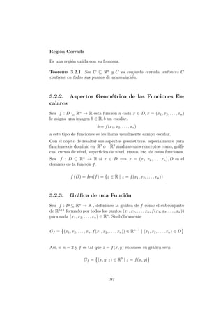 Regi´on Cerrada
Es una regi´on unida con su frontera.
Teorema 3.2.1. Sea C ⊆ Rn
y C es conjunto cerrado, entonces C
contiene en todos sus puntos de acumulaci´on.
3.2.2. Aspectos Geom´etrico de las Funciones Es-
calares
Sea f : D ⊆ Rn
→ R esta funci´on a cada x ∈ D, x = (x1, x2, . . . , xn)
le asigna una imagen b ∈ R, b un escalar.
b = f(x1, x2, . . . , xn)
a este tipo de funciones se les llama usualmente campo escalar.
Con el objeto de resaltar sus aspectos geom´etricos, especialmente para
funciones de dominio en R2
o R3
analizaremos conceptos como, gr´aﬁ-
cas, curvas de nivel, superﬁcies de nivel, trazos, etc. de estas funciones.
Sea f : D ⊆ Rn
→ R si x ∈ D =⇒ x = (x1, x2, . . . , xn), D es el
dominio de la funci´on f.
f (D) = Im(f) = {z ∈ R | z = f(x1, x2, . . . , xn)}
3.2.3. Gr´aﬁca de una Funci´on
Sea f : D ⊆ Rn
→ R , deﬁnimos la gr´aﬁca de f como el subconjunto
de Rn+1
formado por todos los puntos (x1, x2, . . . , xn, f(x1, x2, . . . , xn))
para cada (x1, x2, . . . , xn) ∈ Rn
. Simb´olicamente
Gf = (x1, x2, . . . , xn, f(x1, x2, . . . , xn)) ∈ Rn+1
| (x1, x2, . . . , xn) ∈ D
As´ı, si n = 2 y f es tal que z = f(x, y) entonces su gr´aﬁca ser´a:
Gf = (x, y, z) ∈ R3
| z = f(x, y)
197
 