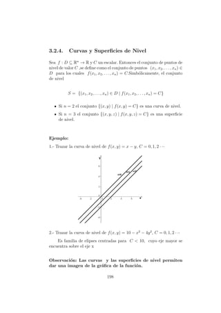 3.2.4. Curvas y Superﬁcies de Nivel
Sea f : D ⊆ Rn
→ R y C un escalar. Entonces el conjunto de puntos de
nivel de valor C ,se deﬁne como el conjunto de puntos (x1, x2, . . . , xn) ∈
D para los cuales f(x1, x2, . . . , xn) = C.Simb´olicamente, el conjunto
de nivel
S = {(x1, x2, . . . , xn) ∈ D | f(x1, x2, . . . , xn) = C}
Si n = 2 el conjunto {(x, y) | f(x, y) = C} es una curva de nivel.
Si n = 3 el conjunto {(x, y, z) | f(x, y, z) = C} es una superﬁcie
de nivel.
Ejemplo:
1.- Trazar la curva de nivel de f(x, y) = x − y, C = 0, 1, 2 · ··
2.- Trazar la curva de nivel de f(x, y) = 10 − x2
− 4y2
, C = 0, 1, 2 · ··
Es familia de elipses centradas para C < 10, cuyo eje mayor se
encuentra sobre el eje x
Observaci´on: Las curvas y las superﬁcies de nivel permiten
dar una imagen de la gr´aﬁca de la funci´on.
198
 