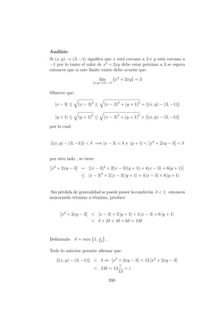 An´alisis:
Si (x, y) → (3, −1) signiﬁca que x est´a cercano a 3 e y est´a cercano a
−1 por lo tanto el valor de x2
+ 2xy debe estar pr´oximo a 3 se espera
entonces que si este l´ımite existe debe ocurrir que:
l´ım
(x,y)→(3,−1)
x2
+ 2xy = 3
Observe que:
|x − 3| ≤ (x − 3)2
≤ (x − 3)2
+ (y + 1)2
= (x, y) − (3, −1)
|y + 1| ≤ (y + 1)2
≤ (x − 3)2
+ (y + 1)2
= (x, y) − (3, −1)
por lo cual:
(x, y) − (3, −1) < δ =⇒ |x − 3| < δ y |y + 1| < x2
+ 2xy − 3 < δ
por otro lado , se tiene
x2
+ 2xy − 3 = (x − 3)2
+ 2(x − 3)(y + 1) + 4(x − 3) + 6(y + 1)
≤ |x − 3|2
+ 2 |x − 3| |y + 1| + 4 |x − 3| + 6 |y + 1|
Sin p´erdida de generalidad se puede poner la condici´on δ < 1 entonces
mayorando t´ermino a t´ermino, produce
x2
+ 2xy − 3 < |x − 3| + 2 |y + 1| + 4 |x − 3| + 6 |y + 1|
< δ + 2δ + 4δ + 6δ = 13δ
Deﬁniendo δ = min 1, ε
13
,
Todo lo anterior permite aﬁrmar que:
(x, y) − (3, −1) < δ ⇒ x2
+ 2xy − 3 < 13 x2
+ 2xy − 3
< 13δ = 13
ε
13
= ε
200
 