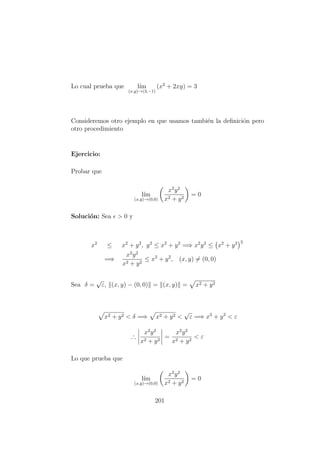 Lo cual prueba que l´ım
(x,y)→(3,−1)
(x2
+ 2xy) = 3
Consideremos otro ejemplo en que usamos tambi´en la deﬁnici´on pero
otro procedimiento
Ejercicio:
Probar que
l´ım
(x,y)→(0,0)
x2
y2
x2 + y2
= 0
Soluci´on: Sea > 0 y
x2
≤ x2
+ y2
, y2
≤ x2
+ y2
=⇒ x2
y2
≤ x2
+ y2 2
=⇒
x2
y2
x2 + y2
≤ x2
+ y2
, (x, y) = (0, 0)
Sea δ =
√
ε, (x, y) − (0, 0) = (x, y) = x2 + y2
x2 + y2 < δ =⇒ x2 + y2 <
√
ε =⇒ x2
+ y2
< ε
∴
x2
y2
x2 + y2
=
x2
y2
x2 + y2
< ε
Lo que prueba que
l´ım
(x,y)→(0,0)
x2
y2
x2 + y2
= 0
201
 