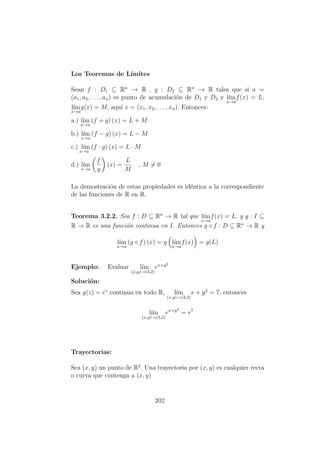 Los Teoremas de L´ımites
Sean f : D1 ⊆ Rn
→ R , g : D2 ⊆ Rn
→ R tales que si a =
(a1, a2, . . . , an) es punto de acumulaci´on de D1 y D2 y l´ım
x→a
f(x) = L,
l´ım
x→a
g(x) = M, aqu´ı x = (x1, x2, . . . , xn). Entonces:
a.) l´ım
x→a
(f + g) (x) = L + M
b.) l´ım
x→a
(f − g) (x) = L − M
c.) l´ım
x→a
(f · g) (x) = L · M
d.) l´ım
x→a
f
g
(x) =
L
M
, M = 0
La demostraci´on de estas propiedades es id´entica a la correspondiente
de las funciones de R en R.
Teorema 3.2.2. Sea f : D ⊆ Rn
→ R tal que l´ım
x→a
f(x) = L, y g : I ⊆
R → R es una funci´on continua en I. Entonces g ◦ f : D ⊆ Rn
→ R y
l´ım
x→a
(g ◦ f) (x) = g l´ım
x→a
f(x) = g(L)
Ejemplo: Evaluar l´ım
(x,y)→(3,2)
ex+y2
Soluci´on:
Sea g(z) = ez
continua en todo R, l´ım
(x,y)→(3,2)
x + y2
= 7, entonces
l´ım
(x,y)→(3,2)
ex+y2
= e7
Trayectorias:
Sea (x, y) un punto de R2
. Una trayectoria por (x, y) es cualquier recta
o curva que contenga a (x, y)
202
 
