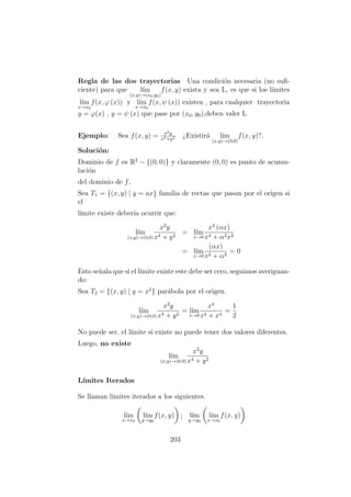Regla de las dos trayectorias Una condici´on necesaria (no suﬁ-
ciente) para que l´ım
(x,y)→(x0,y0)
f(x, y) exista y sea L, es que si los l´ımites
l´ım
x→x0
f(x, ϕ (x)) y l´ım
x→x0
f(x, ψ (x)) existen , para cualquier trayectoria
y = ϕ(x) , y = ψ (x) que pase por (x0, y0),deben valer L
Ejemplo: Sea f(x, y) = x2y
x4+y2 ¿Existir´a l´ım
(x,y)→(0,0)
f(x, y)?.
Soluci´on:
Dominio de f es R2
− {(0, 0)} y claramente (0, 0) es punto de acumu-
laci´on
del dominio de f.
Sea T1 = {(x, y) | y = ax} familia de rectas que pasan por el origen si
el
l´ımite existe deber´ıa ocurrir que:
l´ım
(x,y)→(0,0)
x2
y
x4 + y2
= l´ım
x→0
x2
(αx)
x4 + α2x2
= l´ım
x→0
(αx)
x2 + α2
= 0
Esto se˜nala que si el l´ımite existe este debe ser cero, seguimos averiguan-
do:
Sea T2 = {(x, y) | y = x2
} par´abola por el origen.
l´ım
(x,y)→(0,0)
x2
y
x4 + y2
= l´ım
x→0
x4
x4 + x4
=
1
2
No puede ser, el l´ımite si existe no puede tener dos valores diferentes.
Luego, no existe
l´ım
(x,y)→(0,0)
x2
y
x4 + y2
L´ımites Iterados
Se llaman l´ımites iterados a los siguientes.
l´ım
x→x0
l´ım
y→y0
f(x, y) ; l´ım
y→y0
l´ım
x→x0
f(x, y)
203
 