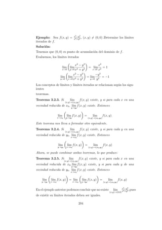 Ejemplo: Sea f(x, y) = x2−y2
x2+y2 , (x, y) = (0, 0) .Determine los l´ımites
iterados de f.
Soluci´on:
Tenemos que (0, 0) es punto de acumulaci´on del dominio de f.
Evaluemos, los l´ımites iterados
l´ım
x→0
l´ım
y→0
x2
− y2
x2 + y2
= l´ım
x→0
x2
x2
= 1
l´ım
y→0
l´ım
x→0
x2
− y2
x2 + y2
= l´ım
y→0
−y2
y2
= −1
Los conceptos de l´ımites y l´ımites iterados se relacionan seg´un los sigu-
ientes
teoremas.
Teorema 3.2.3. Si l´ım
(x,y)→(x0,y0)
f(x, y) existe, y si para cada x en una
vecindad reducida de x0, l´ım
y→y0
f(x, y) existe. Entonces
l´ım
x→x0
l´ım
y→y0
f(x, y) = l´ım
(x,y)→(x0,y0)
f(x, y)
Este teorema nos lleva a formular otro equivalente.
Teorema 3.2.4. Si l´ım
(x,y)→(x0,y0)
f(x, y) existe, y si para cada y en una
vecindad reducida de y0, l´ım
x→x0
f(x, y) existe. Entonces
l´ım
y→y0
l´ım
x→x0
f(x, y) = l´ım
(x,y)→(x0,y0)
f(x, y)
Ahora, se puede combinar ambos teoremas, lo que produce:
Teorema 3.2.5. Si l´ım
(x,y)→(x0,y0)
f(x, y) existe, y si para cada x en una
vecindad reducida de x0, l´ım
y→y0
f(x, y) existe, y si para cada y de una
vecindad reducida de y0, l´ım
x→x0
f(x, y) existe. Entonces
l´ım
y→y0
l´ım
x→x0
f(x, y) = l´ım
x→x0
l´ım
y→y0
f(x, y) = l´ım
(x,y)→(x0,y0)
f(x, y)
En el ejemplo anterior podemos concluir que no existe l´ım
(x,y)→(0,0)
x2−y2
x2+y2 ,pues
de existir su l´ımites iterados deben ser iguales.
204
 
