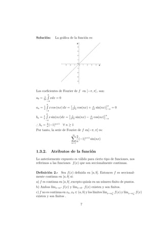 Soluci´on: La gr´aﬁca de la funci´on es:
Los coeﬁcientes de Fourier de f en [−π, π] , son:
a0 = 1
2π
π
−π
xdx = 0
an = 1
π
π
−π
x cos (nx) dx = 1
n2π
cos(nx) + x
nπ
sin(nx)
π
−π
= 0
bn = 1
π
π
−π
x sin(nx)dx = 1
n2π
sin(nx) − x
nπ
cos(nx)
π
−π
∴ bn = 2
n
(−1)n+1
∀ n ≥ 1
Por tanto, la serie de Fourier de f en[−π, π] es:
∞
n=1
2
n
(−1)n+1
sin(nx)
1.3.2. Atributos de la funci´on
Lo anteriormente expuesto es v´alido para cierto tipo de funciones, nos
referimos a las funciones f(x) que son seccionalmente continuas.
Deﬁnici´on 2.- Sea f(x) deﬁnida en [a, b]. Entonces f es seccional-
mente continua en [a, b] si:
a) f es continua en [a, b] ,excepto quiz´as en un n´umero ﬁnito de puntos.
b) Ambos l´ımx→a+ f(x) y l´ımx→b− f(x) existen y son ﬁnitos.
c) f no es continua en x0, x0 ∈ (a, b) y los l´ımites l´ımx→x+
0
f(x) y l´ımx→x−
0
f(x)
existen y son ﬁnitos .
7
 