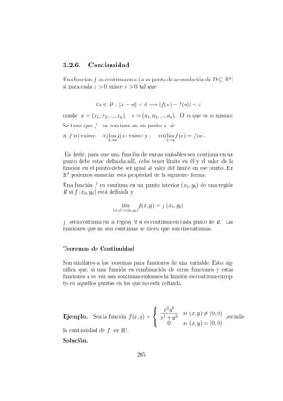 3.2.6. Continuidad
Una funci´on f es continua en a ( a es punto de acumulaci´on de D ⊆ Rn
)
si para cada ε > 0 existe δ > 0 tal que
∀x ∈ D : x − a < δ =⇒ |f(x) − f(a)| < ε
donde x = (x1, x2, ..., xn), a = (a1, a2, ..., an). O lo que es lo mismo:
Se tiene que f es continua en un punto a si:
i) f(a) existe, ii)l´ım
x→a
f(x) existe y ; iii)l´ım
x→a
f(x) = f(a).
Es decir, para que una funci´on de varias variables sea continua en un
punto debe estar deﬁnida all´ı, debe tener l´ımite en ´el y el valor de la
funci´on en el punto debe ser igual al valor del l´ımite en ese punto. En
R2
podemos enunciar esta propiedad de la siguiente forma.
Una funci´on f en continua en un punto interior (x0, y0) de una regi´on
R si f (x0, y0) est´a deﬁnida y
l´ım
(x,y)→(x0,y0)
f(x, y) = f (x0, y0)
f ser´a continua en la regi´on R si es continua en cada punto de R. Las
funciones que no son continuas se dicen que son discontinuas.
Teoremas de Continuidad
Son similares a los teoremas para funciones de una variable. Esto sig-
niﬁca que, si una funci´on es combinaci´on de otras funciones y estas
funciones a su vez son continuas entonces la funci´on es continua excep-
to en aquellos puntos en los que no est´a deﬁnida.
Ejemplo. Sea la funci´on f(x, y) =



x2
y2
x2 + y2
si (x, y) = (0, 0)
0 si (x, y) = (0, 0)
,estudie
la continuidad de f en R2
.
Soluci´on.
205
 