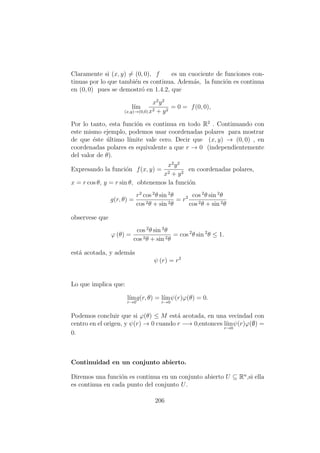 Claramente si (x, y) = (0, 0), f es un cuociente de funciones con-
tinuas por lo que tambi´en es continua. Adem´as, la funci´on es continua
en (0, 0) pues se demostr´o en 1.4.2, que
l´ım
(x,y)→(0,0)
x2
y2
x2 + y2
= 0 = f(0, 0),
Por lo tanto, esta funci´on es continua en todo R2
. Continuando con
este mismo ejemplo, podemos usar coordenadas polares para mostrar
de que ´este ´ultimo l´ımite vale cero. Decir que (x, y) → (0, 0) , en
coordenadas polares es equivalente a que r → 0 (independientemente
del valor de θ).
Expresando la funci´on f(x, y) =
x2
y2
x2 + y2
en coordenadas polares,
x = r cos θ, y = r sin θ, obtenemos la funci´on
g(r, θ) =
r2
cos 2
θ sin 2
θ
cos 2θ + sin 2θ
= r2 cos 2
θ sin 2
θ
cos 2θ + sin 2θ
observese que
ϕ (θ) =
cos 2
θ sin 2
θ
cos 2θ + sin 2θ
= cos 2
θ sin 2
θ ≤ 1.
est´a acotada, y adem´as
ψ (r) = r2
Lo que implica que:
l´ım
r→0
g(r, θ) = l´ım
r→0
ψ(r)ϕ(θ) = 0.
Podemos concluir que si ϕ(θ) ≤ M est´a acotada, en una vecindad con
centro en el origen, y ψ(r) → 0 cuando r −→ 0,entonces l´ım
r→0
ψ(r)ϕ(∅) =
0.
Continuidad en un conjunto abierto.
Diremos una funci´on es continua en un conjunto abierto U ⊆ Rn
,si ella
es continua en cada punto del conjunto U.
206
 