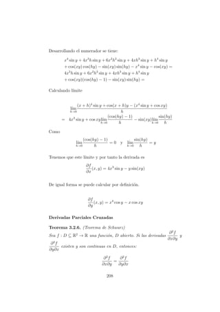 Desarrollando el numerador se tiene:
x4
sin y + 4x3
h sin y + 6x2
h2
sin y + 4xh3
sin y + h4
sin y
+ cos(xy) cos(hy) − sin(xy) sin(hy) − x4
sin y − cos(xy) =
4x3
h sin y + 6x2
h2
sin y + 4xh3
sin y + h4
sin y
+ cos(xy)(cos(hy) − 1) − sin(xy) sin(hy) =
Calculando l´ımite
l´ım
h→0
(x + h)4
sin y + cos(x + h)y − (x4
sin y + cos xy)
h
= 4x3
sin y + cos xyl´ım
h→0
(cos(hy) − 1)
h
− sin(xy)l´ım
h→0
sin(hy)
h
Como
l´ım
h→0
(cos(hy) − 1)
h
= 0 y l´ım
h→0
sin(hy)
h
= y
Tenemos que este l´ımite y por tanto la derivada es
∂f
∂x
(x, y) = 4x3
sin y − y sin(xy)
De igual forma se puede calcular por deﬁnici´on.
∂f
∂y
(x, y) = x4
cos y − x cos xy
Derivadas Parciales Cruzadas
Teorema 3.2.6. (Teorema de Schwarz)
Sea f : D ⊆ R2
→ R una funci´on, D abierto. Si las derivadas
∂2
f
∂x∂y
y
∂2
f
∂y∂x
existen y son continuas en D, entonces:
∂2
f
∂x∂y
=
∂2
f
∂y∂x
208
 