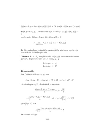 f(x0 + h, y0 + k) − f(x0, y0) ≤ |Ah + Bk + α (h, k)| (x, y) − (x0, y0)
Si (x, y) → (x0, y0) , tenemos que α (h, k) → 0 y (x, y) − (x0, y0) →
0
por lo tanto f(x0 + h, y0 + k) − f(x0, y0) → 0
∴ l´ım
(h,k)→(0,0)
f(x0 + h, y0 + k) = f(x0, y0)
La diferenciabilidad es tambi´en una condici´on m´as fuerte que la exis-
tencia de las derivadas parciales.
Teorema 3.3.2. Si f es diferenciable en (x0, y0), entonces las derivadas
parciales de primer orden existen en (x0, y0) y
fx(x0, y0) = A
fy(x0, y0) = B
Demostraci´on
Sea f diferenciable en (x0, y0) =⇒
f(x0 + h, y0 + k) − f(x0, y0) = Ah + Bk + α (h, k)
√
h2 + k2
dividiendo por h = 0 y haciendo k = 0 se tiene:
f(x0 + h, y0) − f(x0, y0)
h
= A + α
|h|
h
=⇒
f(x0 + h, y0) − f(x0, y0)
h
− A = |α (h)|
|h|
h
= |α (h)|
pero l´ım
h→0
α (h) = 0
∴ l´ım
h→0
f(x0 + h, y0) − f(x0, y0)
h
= A
De manera analoga
210
 