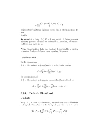 ∴ l´ım
k→0
f(x0, y0 + k) − f(x0, y0)
k
= B
Se puede tener tambi´en el siguiente criterio para la diferenciabilidad de
una
funci´on.
Teorema 3.3.3. Sea f : D ⊆ R2
→ R una funci´on. Si f tiene primeras
derivadas parciales continuas en una regi´on D. Entonces f es diferen-
ciable en cada punto de D.
Nota: Todas las ideas dadas para funciones de dos variables se pueden
extender a funciones deﬁnidas en un espacio n dimensional.
Diferencial Total
En dos dimensiones:
Si f es diferenciable en (x0, y0) entonces la diferencial total es:
df =
∂f
∂x
dx +
∂f
∂y
dy en (x0, y0)
En tres dimensiones:.
Si f es diferenciable en (x0, y0, z0) entonces la diferencial total es:
df =
∂f
∂x
dx +
∂f
∂y
dy +
∂f
∂z
dz en (x0, y0, z0)
3.3.1. Derivada Direccional
Gradiente
Sea f : D ⊆ Rn
→ R, P ∈ D abierto y f diferenciable en P. Entonces el
vector gradiente de f en P se denota f (P) y se deﬁne por la f´ormula:
f (P) =
∂f
∂x1
(P) ,
∂f
∂x2
(P) , ...,
∂f
∂xn
(P)
211
 