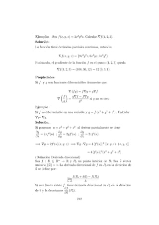 Ejemplo: Sea f(x, y, z) = 3x3
y2
z. Calcular f(1, 2, 3).
Soluci´on:
La funci´on tiene derivadas parciales continuas, entonces
f(x, y, z) = 9x2
y2
z, 6x3
yz, 3x3
y2
Evaluando, el gradiente de la funci´on f en el punto (1, 2, 3) queda
f(1, 2, 3) = (108, 36, 12) = 12 (9, 3, 1)
Propiedades
Si f y g son funciones diferenciables demuestre que:
(fg) = f g + g f
f
g
=
g f − f g
g2
si g no es cero
Ejemplo
Si f es diferenciable en una variable y g = f (x2
+ y2
+ z2
) . Calcular
g · g.
Soluci´on.
Si ponemos u = x2
+ y2
+ z2
al derivar parcialmente se tiene
∂g
∂x
= 2xf (u) ;
∂g
∂y
= 2yf (u) ;
∂g
∂z
= 2zf (u).
=⇒ g = 2f (u)(x, y, z) =⇒ g · g = 4 [f (u)] 2
[(x, y, z) · (x, y, z)]
= 4 [f´(u)] 2
(x2
+ y2
+ z2
)
(Deﬁnici´on Derivada direccional)
Sea f : D ⊆ Rn
→ R y P0 un punto interior de D. Sea u vector
unitario u = 1. La derivada direccional de f en P0 en la direcci´on de
u se deﬁne por:
l´ım
h→0
f(P0 + hu) − f(P0)
h
Si este l´ımite existe f tiene derivada direccional en P0 en la direcci´on
de u y la denotamos
∂f
∂u
(P0) .
212
 