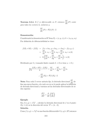 Teorema 3.3.4. Si f es diferenciable en P, entonces
∂f
∂u
(P) existe
para todos los vectores u, unitarios y
∂f
∂u
(P) = f (P) · u
Demostraci´on:
Considerando la demostraci´on en R3
.Sean P0 = (x, y, z) y u = (u1,u2, u3)
Por deﬁnici´on de diferenciabilidad se tiene:
f(P0 + hu) − f(P0) = f(x + hu1, y + hu2, z + hu3) − f(x, y, z)
=
∂f
∂x
h · u1 +
∂f
∂y
h · u2 +
∂f
∂z
h · u3 + α |h|
= h
∂f
∂x
u1 +
∂f
∂y
u1 +
∂f
∂z
u3 + α |h|
Dividiendo por h y tomando l´ımite cuando h → 0 se tiene α → 0 y
l´ım
h→0
f(P0 + hu) − f(P0)
h
=
∂f
∂x
u1 +
∂f
∂y
u2 +
∂f
∂z
u3
∴
∂f
∂u
(P0) = f (P0) · u
Nota: Para cada u vector unitario ﬁjo, la derivada direccional
∂f
∂u
de-
ﬁne una nueva funci´on, a la cual a su vez se le puede aplicar la deﬁnici´on
de derivada direccional y tenemos as´ı las derivadas direccionales de or-
den superior.
∂2
f
∂u2
=
∂
∂u
∂f
∂u
Ejemplo
Sea f (x, y) = x3
y2
, calcular la derivada direccional de f en el punto
P0(−1, 2) en la direcci´on del vector −→u = (4, −3).
Soluci´on.
Como f (x, y) = x3
y2
en una funci´on diferenciable ∀ (x, y) ∈ R2
,entonces
213
 