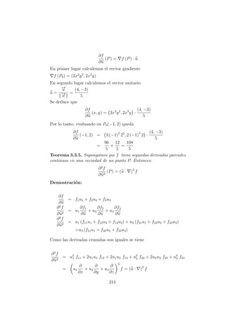 ∂f
∂u
(P) = f (P) · u
En primer lugar calculemos el vector gradiente
f (P0) = (3x2
y2
, 2x3
y)
En segundo lugar calculemos el vector unitario
u =
−→u
−→u
=
(4, −3)
5
Se deduce que
∂f
∂u
(x, y) = 3x2
y2
, 2x3
y ·
(4, −3)
5
Por lo tanto, evaluando en P0(−1, 2) queda
∂f
∂u
(−1, 2) = 3 (−1)2
22
, 2 (−1)3
2 ·
(4, −3)
5
=
96
5
+
12
5
=
108
5
Teorema 3.3.5. Supongamos que f tiene segundas derivadas parciales
continuas en una vecindad de un punto P. Entonces:
∂2
f
∂u2
(P) = (u · )2
f
Demostraci´on:
∂f
∂u
= f1u1 + f2u2 + f3u3
∂2
f
∂u2
= u1
∂f1
∂u
+ u2
∂f2
∂u
+ u3
∂f3
∂u
∂2
f
∂u2
= u1 (f11u1 + f12u2 + f13u3) + u2 (f21u1 + f22u2 + f23u3)
+u3 (f31u1 + f32u2 + f33u3)
Como las derivadas cruzadas son iguales se tiene
∂2
f
∂u2
= u2
1 f11 + 2u1u2 f12 + 2u1u3 f13 + u2
2 f22 + 2u2u3 f23 + u2
3 f33
= u1
∂
∂x
+ u2
∂
∂y
+ u3
∂
∂z
2
f = (u · )2
f
214
 