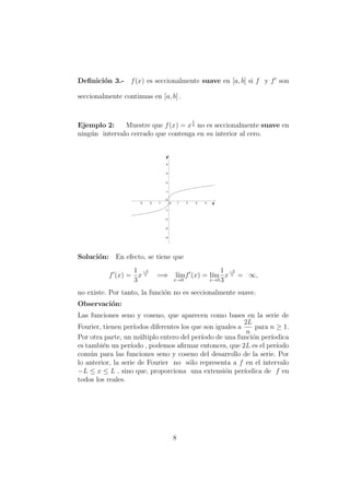 Deﬁnici´on 3.- f(x) es seccionalmente suave en [a, b] si f y f son
seccionalmente continuas en [a, b] .
Ejemplo 2: Muestre que f(x) = x
1
3 no es seccionalmente suave en
ning´un intervalo cerrado que contenga en su interior al cero.
Soluci´on: En efecto, se tiene que
f (x) =
1
3
x
−2
3 =⇒ l´ım
x→0
f (x) = l´ım
x→0
1
3
x
−2
3 = ∞,
no existe. Por tanto, la funci´on no es seccionalmente suave.
Observaci´on:
Las funciones seno y coseno, que aparecen como bases en la serie de
Fourier, tienen per´ıodos diferentes los que son iguales a
2L
n
para n ≥ 1.
Por otra parte, un m´ultiplo entero del per´ıodo de una funci´on per´ıodica
es tambi´en un per´ıodo , podemos aﬁrmar entonces, que 2L es el per´ıodo
com´un para las funciones seno y coseno del desarrollo de la serie. Por
lo anterior, la serie de Fourier no s´olo representa a f en el intervalo
−L ≤ x ≤ L , sino que, proporciona una extensi´on per´ıodica de f en
todos los reales.
8
 