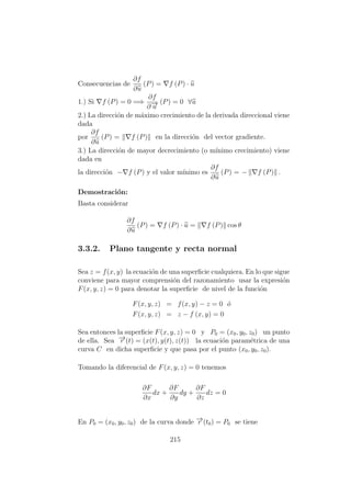 Consecuencias de
∂f
∂u
(P) = f (P) · u
1.) Si f (P) = 0 =⇒
∂f
∂−→u
(P) = 0 ∀u
2.) La direcci´on de m´aximo crecimiento de la derivada direccional viene
dada
por
∂f
∂u
(P) = f (P) en la direcci´on del vector gradiente.
3.) La direcci´on de mayor decrecimiento (o m´ınimo crecimiento) viene
dada en
la direcci´on − f (P) y el valor m´ınimo es
∂f
∂u
(P) = − f (P) .
Demostraci´on:
Basta considerar
∂f
∂u
(P) = f (P) · u = f (P) cos θ
3.3.2. Plano tangente y recta normal
Sea z = f(x, y) la ecuaci´on de una superﬁcie cualquiera. En lo que sigue
conviene para mayor comprensi´on del razonamiento usar la expresi´on
F(x, y, z) = 0 para denotar la superﬁcie de nivel de la funci´on
F(x, y, z) = f(x, y) − z = 0 ´o
F(x, y, z) = z − f (x, y) = 0
Sea entonces la superﬁcie F(x, y, z) = 0 y P0 = (x0, y0, z0) un punto
de ella. Sea −→r (t) = (x(t), y(t), z(t)) la ecuaci´on param´etrica de una
curva C en dicha superﬁcie y que pasa por el punto (x0, y0, z0).
Tomando la diferencial de F(x, y, z) = 0 tenemos
∂F
∂x
dx +
∂F
∂y
dy +
∂F
∂z
dz = 0
En P0 = (x0, y0, z0) de la curva donde −→r (t0) = P0 se tiene
215
 