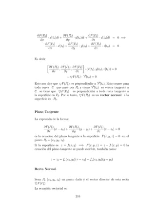 ∂F(P0)
∂x
· x´(t0)dt +
∂F(P0)
∂y
· y´(t0)dt +
∂F(P0)
∂z
· z´(t0)dt = 0 =⇒
∂F(P0)
∂x
· x´(t0) +
∂F(P0)
∂y
· y´(t0) +
∂F(P0)
∂z
· z´(t0) = 0
Es decir
∂F(P0)
∂x
,
∂F(P0)
∂y
,
∂F(P0)
∂z
· (x´(t0), y´(t0), z´(t0)) = 0
∴ F(P0) · −→r´(t0) = 0
Esto nos dice que F(P0) es perpendicular a −→r´(t0). Esto ocurre para
toda curva C que pase por P0 y como −→r´(t0) es vector tangente a
C se tiene que F(P0) es perpendicular a toda recta tangente a
la superﬁcie en P0. Por lo tanto, F(P0) es un vector normal a la
superﬁcie en P0.
Plano Tangente
La expresi´on de la forma:
∂F(P0)
∂x
(x − x0) +
∂F(P0)
∂y
(y − y0) +
∂F(P0)
∂z
(z − z0) = 0
es la ecuaci´on del plano tangente a la superﬁcie F(x, y, z) = 0 en el
punto P0 = (x0, y0, z0).
Si la superﬁcie es z = f(x, y) =⇒ F(x, y, z) = z − f (x, y) = 0 la
ecuaci´on del plano tangente se puede escribir, tambi´en como:
z − z0 = fx(x0, y0)(x − x0) + fy(x0, y0)(y − y0)
Recta Normal
Sean P0 (x0, y0, z0) un punto dado y el vector director de esta recta
F(P0)
La ecuaci´on vectorial es:
216
 