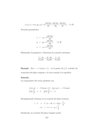 (x, y, z) = (x0, y0, z0) + t(
∂F(P0)
∂x
,
∂F(P0)
∂y
,
∂F(P0)
∂z
), t ∈ R
Ecuaci´on param´etrica:
x = x0 + t
∂F(P0)
∂x
y = y0 + t
∂F(P0)
∂y
, t ∈ R
x = z0 + t
∂F(P0)
∂z
Eliminando el par´ametro t obtenemos la ecuaci´on cartesiana:
x − x0
Fx(P0)
=
y − y0
Fy(P0)
=
z − z0
Fz(P0)
Ejemplo: Sea z = ex
(cos y + 1) en el punto (0, π
2
, 1) ,calcular las
ecuaciones del plano tangente y la recta normal a la superﬁcie.
Soluci´on.
La componentes del vector gradiente son
fx(x, y) = ex
(cos y + 1), fy(x, y) = −ex
(seny)
fx(0,
π
2
) = 1, fy(0,
π
2
) = − 1
Reemplanzando t´erminos en la ecuaci´on del plano tenemos:
z − 1 = 1 · (x − 0) + (−1)(y −
π
2
)
=⇒ z − 1 = x − y +
π
2
Finalmente, la ecuaci´on del plano tangente queda
217
 