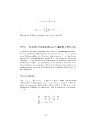 x − y − z +
π
2
+ 1 = 0
y
(x, y, z) = (0,
π
2
, 1) + t(1, −1, −1)
la ecuaci´on de la recta normal en su forma vectorial.
3.3.3. Funci´on Compuesta. La Regla de la Cadena.
En este m´odulo abordaremos en forma b´asica la siguiente problem´atica.
Si u es una funci´on diferenciable de variables x, y, z, · · ·, y a su vez
estas ´ultimas son funciones de otras variables nuevas t y/o s ¿podemos
encontrar la primera derivada parcial de u con respecto a las nuevas
variables t y/o s expresada en t´erminos de las derivadas parciales de
las funciones dadas?. As´ı, por ejemplo, si un fen´omeno f´ısico est´a ocur-
riendo digamos en una regi´on cil´ındrica, resultar´ıa mejor expresar las
cantidades que interesen en t´erminos de coordenadas cilindricas y no
en cartesianas.
Caso particular:
Sea f : D ⊆ R2
−→ R tal que u = f(x, y), tiene dos variables
independientes. Supongamos que cada una de estas variables es diferen-
ciable de una simple variable independiente t. Si x = x(t) y y = y(t),
la derivada de la funci´on compuesta (regla de la cadena) con respecto
a t es
du
dt
=
∂u
∂x
·
dx
dt
+
∂u
∂y
·
dy
dt
du
dt
= u · −→r (t)
218
 