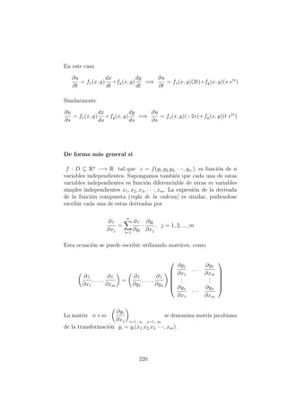 En este caso
∂u
∂t
= fx(x, y)
dx
dt
+fy(x, y)
dy
dt
=⇒
∂u
∂t
= fx(x, y)(2t)+fy(x, y)(s ets
)
Similarmente
∂u
∂s
= fx(x, y)
dx
ds
+fy(x, y)
dy
ds
=⇒
∂u
∂s
= fx(x, y)(−2s)+fy(x, y)(t ets
)
De forma m´as general si
f : D ⊆ Rn
−→ R tal que z = f(y1,y2,y3, · ··, yn,), es funci´on de n
variables independientes. Supongamos tambi´en que cada una de estas
variables independientes es funci´on diferenciable de otras m variables
simples independientes x1, x2, x3, · · ·, xm. La expresi´on de la derivada
de la funci´on compuesta (regla de la cadena) es similar, pudiendose
escribir cada una de estas derivadas por
∂z
∂xj
=
n
i=1
∂z
∂yi
·
∂yi
∂xj
, j = 1, 2, ..., m
Esta ecuaci´on se puede escribir utilizando matrices, como
∂z
∂x1
, . . . ,
∂z
∂xm
=
∂z
∂y1
, . . . ,
∂z
∂yn






∂y1
∂x1
. . .
∂y1
∂xm
...
...
∂yn
∂x1
· · ·
∂yn
∂xm






La matriz n×m
∂yi
∂xj i=1...n, j=1...m
se denomina matriz jacobiana
de la transformaci´on yi = yi(x1,x2,x3, · ··, xm).
220
 