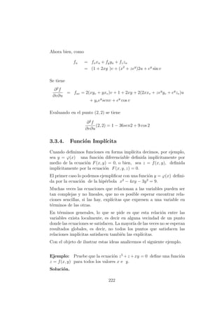 Ahora bien, como
fu = fxxu + fyyu + fzzu
= (1 + 2xy )v + (x2
+ zey
)2u + ey
sin v
Se tiene
∂2
f
∂v∂u
= fuv = 2(xyv + yxv)v + 1 + 2xy + 2(2xxv + zey
yv + ey
zv)u
+ yvey
senv + ey
cos v
Evaluando en el punto (2, 2) se tiene
∂2
f
∂v∂u
(2, 2) = 1 − 36sen2 + 9 cos 2
3.3.4. Funci´on Impl´ıcita
Cuando deﬁnimos funciones en forma impl´ıcita decimos, por ejemplo,
sea y = ϕ(x) una funci´on diferenciable deﬁnida impl´ıcitamente por
medio de la ecuaci´on F(x, y) = 0, o bien, sea z = f(x, y), deﬁnida
impl´ıcitamente por la ecuaci´on F(x, y, z) = 0.
El primer caso lo podemos ejempliﬁcar con una funci´on y = ϕ(x) deﬁni-
da por la ecuaci´on de la hip´erbola x2
− 4xy − 3y2
= 9.
Muchas veces las ecuaciones que relacionan a las variables pueden ser
tan complejas y no lineales, que no es posible esperar encontrar rela-
ciones sencillas, si las hay, expl´ıcitas que expresen a una variable en
t´erminos de las otras.
En t´erminos generales, lo que se pide es que esta relaci´on entre las
variables exista localmente, es decir en alguna vecindad de un punto
donde las ecuaciones se satisfacen. La mayor´ıa de las veces no se esperan
resultados globales, es decir, no todos los puntos que satisfacen las
relaciones impl´ıcitas satisfacen tambi´en las expl´ıcitas.
Con el objeto de ilustrar estas ideas analicemos el siguiente ejemplo.
Ejemplo: Pruebe que la ecuaci´on z5
+z +xy = 0 deﬁne una funci´on
z = f(x, y) para todos los valores x e y.
Soluci´on.
222
 