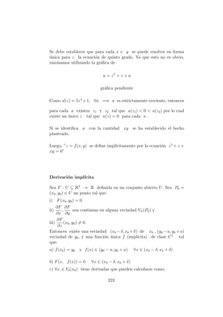 Se debe establecer que para cada x e y se puede resolver en forma
´unica para z la ecuaci´on de quinto grado. Ya que esto no es obvio,
razonamos utilizando la gr´aﬁca de
u = z5
+ z + a
gr´aﬁca pendiente
Como u´(z) = 5z4
+1, ∀a =⇒ u es estrictamente creciente, entonces
para cada a existen z1 y z2 tal que u(z1) < 0 < u(z2) por lo cual
existe un ´unico z tal que u(z) = 0 para cada a .
Si se identiﬁca a con la cantidad xy se ha establecido el hecho
planteado.
Luego, ”z = f(x, y) se deﬁne impl´ıcitamente por la ecuaci´on z5
+ z +
xy = 0”
Derivaci´on impl´ıcita
Sea F : U ⊆ R2
→ R deﬁnida en un conjunto abierto U. Sea P0 =
(x0, y0) ∈ U un punto tal que:
i) F(x0, y0) = 0
ii)
∂F
∂x
,
∂F
∂y
son continuas en alguna vecindad Vδ (P0) y
iii)
∂F
∂z
(x0, y0) = 0.
Entonces existe una vecindad (x0 −δ, x0 +δ) de x0 , (y0 −a, y0 +a)
vecindad de y0, y una funci´on ´unica f (impl´ıcita) de clase C1
tal
que:
a) f(x0) = y0 y f(x) ∈ (y0 − a, y0 + a) ∀x ∈ (x0 − δ, x0 + δ)
b) F(x, f(x)) = 0 ∀x ∈ (x0 − δ, x0 + δ)
c) ∀x, ∈ Vδ(x0) tiene derivadas que pueden calcularse como:
223
 