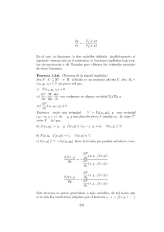 dy
dx
= −
Fx(x, y)
Fy(x, y)
En el caso de funciones de dos variables deﬁnida impl´ıcitamente, el
siguiente teorema aﬁrma la existencia de funciones impl´ıcitas bajo cier-
tas circunstancias y da f´ormulas para obtener las derivadas parciales
de estas funciones.
Teorema 3.3.6. (Teorema de la funci´o impl´ıcita)
Sea F : U ⊆ R3
→ R deﬁnida en un conjunto abierto U. Sea P0 =
(x0, y0, z0) ∈ U un punto tal que:
i) F(x0, y0, z0) = 0
ii)
∂F
∂x
,
∂F
∂y
,
∂F
∂z
son continuas en alguna vecindad Vδ (P0) y
iii)
∂F
∂z
(x0, y0, z0) = 0.
Entonces existe una vecindad V = Vδ(x0, y0), y una vecindad
(z0 − a, z0 + a) de z0 y una funci´on ´unica f (impl´ıcita) de clase C1
sobre V tal que:
a) f(x0, y0) = z0 y f(x, y) ∈ (z0 − a, z0 + a) ∀(x, y) ∈ V.
b) F(x, y, f(x, y)) = 0, ∀(x, y) ∈ V.
c) ∀(x, y) ∈ V = Vδ(x0, y0) tiene derivadas que pueden calcularse como:
∂f(x, y)
∂x
= −
∂F
∂x
(x, y, f(x, y))
∂F
∂z
(x, y, f(x, y))
∂f(x, y)
∂y
= −
∂F
∂y
(x, y, f(x, y))
∂F
∂z
(x, y, f(x, y))
Este teorema se puede generalizar a m´as variables, de tal modo que
si se dan las condiciones exigidas por el teorema y u = f(x, y, z, · · ·)
224
 