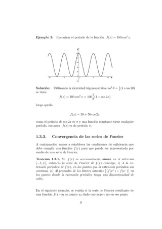 Ejemplo 3: Encontrar el per´ıodo de la funci´on f(x) = 100 cos2
x.
Soluci´on: Utilizando la identidad trigonom´etrica cos2
θ = 1
2
(1+cos 2θ)
se tiene
f(x) = 100 cos2
x = 100
1
2
(1 + cos 2x)
luego queda
f(x) = 50 + 50 cos 2x
como el per´ıodo de cos 2x es π y una funci´on constante tiene cualquier
per´ıodo, entonces f(x) es de per´ıodo π.
1.3.3. Convergencia de las series de Fourier
A continuaci´on vamos a establecer las condiciones de suﬁciencia que
debe cumplir una funci´on f(x) para que pueda ser representada por
medio de una serie de Fourier.
Teorema 1.3.1. Si f(x) es seccionalmente suave en el intervalo
[−L, L], entonces la serie de Fourier de f(x) converge. i) A la ex-
tensi´on per´ıodica de f(x), en los puntos que la extensi´on per´ıodica sea
continua. ii) Al promedio de los l´ımites laterales 1
2
(f(x+
) + f(x−
)) en
los puntos donde la extensi´on per´ıodica tenga una discontinuidad de
salto.
En el siguiente ejemplo, se eval´ua si la serie de Fourier resultante de
una funci´on f(x) en un punto x0 dado converge o no en ese punto
9
 