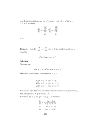 est´a deﬁnida impl´ıcitamente por F(x, y, z , · · ·, u) = 0 y Fu(x, y, z , · ·
·, u) = 0, entonces:
∂f
∂x
= −
∂F
∂x
∂F
∂z
,
∂f
∂y
= −
∂F
∂y
∂F
∂z
,etc.
Ejemplo. Calcular
∂z
∂x
y
∂z
∂y
si z se deﬁne impl´ıcitamente en la
ecuaci´on
x2
y − 8xyz = yz + z3
Soluci´on.
Tenemos que:
F(x, y, z) = −x2
y + 8xyz + yz + z3
Derivando parcialmente con respecto a x , y ,z.
Fx(x, y, z) = 8yz − 2xy,
Fy(x, y, z) = 8xz + z − x2
,
Fz(x, y, z) = 8xy + y + 3z2
Claramente estas derivadas son continuas en R3
, son funciones polin´omicas,
Por consiguiente, F pertenece a C1
.
Para todo (x, y, z) en que Fz(x, y, z) = 0 se tiene.
∂z
∂x
= −
8yz − 2xy
8xy + y + 3z2
∂z
∂y
= −
8xz + z − x2
8xy + y + 3z2
225
 