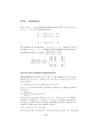 3.3.5. Jacobiano
Si f1, f2, f3, . . . , fn son funciones diferenciables de Rn
en R y si (x1,
x2, x3, . . . , xn) ∈ D su dominio tal que
f1 = f1(x1, x2, x3 . . . , xn)
f2 = f2(x1, x2, x3 . . . , xn)
...
fn = fn(x1, x2, x3 . . . , xn)
El Jacobiano de las funciones f1, f2, f3, . . . , fn , respecto de las
variables x1, x2, x3 . . . , xn se deﬁne por el determinante de las primeras
derivadas parciales y se denota
∂(f1, f2, f3, . . . , fn)
∂(x1, x2, x3 . . . , xn)
,
∂(f1, f2, f3, . . . , fn)
∂(x1, x2, x3 . . . , xn)
=
∂f1
∂x1
∂f1
∂x2
. . . ∂f1
∂xn
∂f2
∂x1
∂f2
∂x2
. . . ∂f2
∂xn
...
∂fn
∂x1
∂fn
∂x2
. . . ∂fn
∂xn
Dos funciones deﬁnidas impl´ıcitamente
Teorema 3.3.7. Sean F , G: U ⊆ R4
→ R deﬁnidas en un conjunto
abierto F(x, y, u, v) y G(x, y, u, v). Sea P0 = (x0, y0, u0, v0) ∈ U un
punto tal que:
i) F(x0, y0, u0, v0) = 0 y G(x0, y0, u0, v0) = 0
ii) F y G tienen derivadas parciales continuas en alguna vecindad
Vδ (P0) y
iii)
∂ (F, G)
∂ (u, v)
(x0, y0, u0, v0) = 0.
Entonces las ecuaciones F(x, y, u, v) = 0 , G(x, y, u, v) = 0 deﬁnen
funciones impl´ıcitas u = u(x, y), v = v(x, y) en alguna vecindad Vδ
(x0, y0), las cuales tienen primeras derivadas parciales continuas con
respecto a cada una de las variables, tal que :
a) u0 = u(x0, y0), v0 = v(x0, y0).
b) F(x, y, u (x, y) , v (x, y)) = 0 , G(x, y, u (x, y) , v (x, y)) = 0, Vδ(x0, y0)
226
 