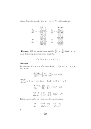 c) Las derivadas parciales de u y v en Vδ (P0) est´an dadas por
∂u
∂x
= −
∂(F, G)
∂(x, v)
∂(F, G)
∂(u, v)
,
∂u
∂y
= −
∂(F, G)
∂(y, v)
∂(F, G)
∂(u, v)
∂v
∂x
= −
∂(F, G)
∂(u, x)
∂(F, G)
∂(u, v)
,
∂v
∂y
= −
∂(F, G)
∂(u, y)
∂(F, G)
∂(u, v)
Ejemplo Calcule las derivadas parciales
∂u
∂x
y
∂v
∂x
donde u y v
est´an deﬁnidas por las ecuaciones impl´ıcitas
x2
+ 2uv = 1, x3
− u3
+ v3
= 1
Soluci´on.
En este caso F(x, u, v) = x2
+ 2uv − 1 = 0 y G(x, u, v) = x3
− u3
+
v3
− 1 = 0
∂(F, G)
∂(u, v)
=
2v 2u
−3u2
3v2 = 6(u3
+ v3
)
∂(F, G)
∂(u, v)
= 0 para todo (x, u, v) donde u = 0 y v = 0.
∂(F, G)
∂(x, v)
=
2x 2u
3x2
3v2 = 6x(v2
− xu)
∂(F, G)
∂(u, x)
=
2v 2x
−3u2
3x2 = 6x(xv + u2
)
Entonces, derivando u y v con respecto a x, obtenemos
∂u
∂x
= −
6x(v2
− xu)
6(u3 + v3)
=
x(xu − v2
)
u3 + v3
y
227
 