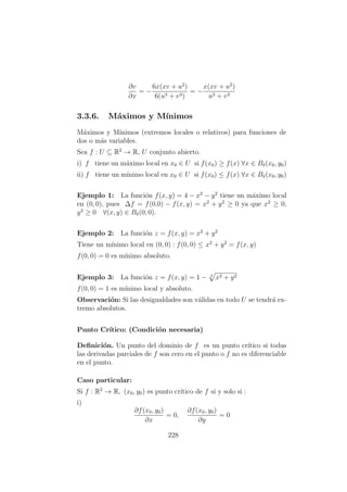 ∂v
∂x
= −
6x(xv + u2
)
6(u3 + v3)
= −
x(xv + u2
)
u3 + v3
3.3.6. M´aximos y M´ınimos
M´aximos y M´ınimos (extremos locales o relativos) para funciones de
dos o m´as variables.
Sea f : U ⊆ R2
→ R, U conjunto abierto.
i) f tiene un m´aximo local en x0 ∈ U si f(x0) ≥ f(x) ∀x ∈ Bδ(x0, y0)
ii) f tiene un m´ınimo local en x0 ∈ U si f(x0) ≤ f(x) ∀x ∈ Bδ(x0, y0)
Ejemplo 1: La funci´on f(x, y) = 4 − x2
− y2
tiene un m´aximo local
en (0, 0), pues ∆f = f(0,0) − f(x, y) = x2
+ y2
≥ 0 ya que x2
≥ 0,
y2
≥ 0 ∀(x, y) ∈ Bδ(0, 0).
Ejemplo 2: La funci´on z = f(x, y) = x2
+ y2
Tiene un m´ınimo local en (0, 0) : f(0, 0) ≤ x2
+ y2
= f(x, y)
f(0, 0) = 0 es m´ınimo absoluto.
Ejemplo 3: La funci´on z = f(x, y) = 1 − 3
x2 + y2
f(0, 0) = 1 es m´ınimo local y absoluto.
Observaci´on: Si las desigualdades son v´alidas en todo U se tendr´a ex-
tremo absolutos.
Punto Cr´ıtico: (Condici´on necesaria)
Deﬁnici´on. Un punto del dominio de f es un punto cr´ıtico si todas
las derivadas parciales de f son cero en el punto o f no es diferenciable
en el punto.
Caso particular:
Si f : R2
→ R, (x0, y0) es punto cr´ıtico de f si y solo si :
i)
∂f(x0, y0)
∂x
= 0,
∂f(x0, y0)
∂y
= 0
228
 