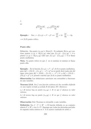 ´o
ii)
∂f(x0, y0)
∂x
, y/o
∂f(x0, y0)
∂y
Ejemplo : Sea z = f(x, y) = x2
− y2
=⇒
∂f
∂x
= 2x
∂f
∂y
= −2y
=⇒ (0, 0) punto cr´ıtico.
Punto silla:
Deﬁnici´on : Sea punto (x0, y0) ∈ Dom(f) . Si cualquier Bδ(x0, y0) con-
tiene puntos (x, y) ∈ Bδ(x0, y0) tales que f(x, y)− f(x0, y0) > 0 y
puntos (x, y) ∈ Bδ(x0, y0) tales que f(x, y)− f(x0, y0) < 0 se llama
punto ensilladura.
Nota. Un punto cr´ıtico en que f no es m´aximo ni m´ınimo se llama
punto silla.
Ejemplo: En la funci´on f(x, y) = x2
−y2
, (0, 0) es punto ensilladura,
pues ∆f = f(0, 0) − f(x, y) = −x2
+ y2
no se puede decir nada a´un del
signo, pero para ∆f = f(0,0) − f(x, 0) = −x2
≤ 0 y ∆f = f(0, 0) −
f(0, y) = y2
≥ 0, permite concluir que (0, 0) es punto ensilladura.
Observaci´on: Las deﬁniciones anteriores son extensibles a funciones
de m´as variables.
Teorema 3.3.8. Sea f una funci´on continua de dos variables deﬁnida
en una regi´on cerrada y acotada R del plano XY. Entonces:
a.) Al menos hay un punto (x0, y0) ∈ R en que f alcanza su valor
m´ınimo.
b.) Al menos hay un punto (x0, y0) ∈ R en que f alcanza su valor
m´aximo.
Observaci´on: Este Teorema es extensible a m´as variables.
Deﬁnici´on: Sea f : U ⊆ Rn
→ R funci´on deﬁnida en un conjunto
abierto U ∈ Rn
y sea x ∈ U. Suponga que todas las derivadas parciales
de segundo orden existen en x. A la matriz cuadrada de orden n.
229
 