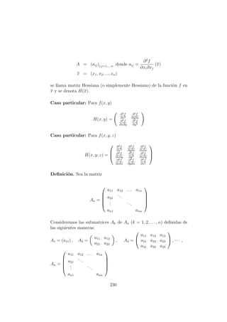 A = (aij)i,j=1,...,n donde aij =
∂2
f
∂xi∂xj
(x)
x = (x1, x2, ..., xn)
se llama matriz Hessiana (o simplemente Hessiano) de la funci´on f en
x y se denota H(x).
Caso particular: Para f(x, y)
H(x, y) =
∂2f
∂x2
∂2f
∂y∂x
∂2f
∂x∂y
∂2f
∂y2
Caso particular: Para f(x, y, z)
H(x, y, z) =



∂2f
∂x2
∂2f
∂y∂x
∂2f
∂z∂x
∂2f
∂x∂y
∂2f
∂y2
∂2f
∂z∂y
∂2f
∂x∂z
∂2f
∂y∂z
∂2f
∂z2



Deﬁnici´on. Sea la matriz
An =





a11 a12 . . . a1n
a21
...
...
...
an1 ann





Consideremos las submatrices Ak de An (k = 1, 2, . . . , n) deﬁnidas de
las siguientes maneras:
A1 = (a11) , A2 =
a11 a12
a21 a22
, A3 =


a11 a12 a13
a21 a22 a23
a31 a32 a33

 , · · · ,
An =





a11 a12 . . . a1n
a21
...
...
...
an1 ann





230
 