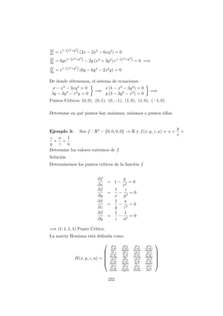 ∂f
∂x
= e1−(x2+y2
) (2x − 2x3
− 6xy2
) = 0
∂f
∂y
= 6ye1−(x2+y2
) − 2y (x2
+ 3y2
) e1−(x2+y2
) = 0 =⇒
∂f
∂y
= e1−(x2+y2
) (6y − 6y3
− 2x2
y) = 0
De donde obtenemos, el sistema de ecuaciones
x − x3
− 3xy2
= 0
3y − 3y3
− x2
y = 0
=⇒
x (1 − x2
− 3y2
) = 0
y (3 − 3y2
− x2
) = 0
=⇒
Puntos Cr´ıticos: (0, 0), (0, 1), (0, −1), (1, 0), (1, 0), (−1, 0)
Determine en qu´e puntos hay m´aximos, m´ınimos o puntos sillas.
Ejemplo 3: Sea f : R4
− {0, 0, 0, 0} → R y f(x, y, z, u) = x +
y
x
+
z
y
+
u
z
+
1
u
Determine los valores extremos de f.
Soluci´on
Determinemos los puntos cr´ıticos de la funci´on f
∂f
∂x
= 1 −
y
x2
= 0
∂f
∂y
=
1
x
−
z
y2
= 0
∂f
∂z
=
1
y
−
u
z2
= 0
∂f
∂y
=
1
z
−
1
u2
= 0
=⇒ (1, 1, 1, 1) Punto Cr´ıtico.
La matriz Hessiana est´a deﬁnida como
H(x, y, z, u) =






∂2f
∂x2
∂2f
∂y∂x
∂2f
∂z∂x
∂2f
∂u∂x
∂2f
∂x∂y
∂2f
∂y2
∂2f
∂z∂y
∂2f
∂u∂y
∂2f
∂x∂z
∂2f
∂y∂z
∂2f
∂z2
∂2f
∂u∂z
∂2f
∂x∂u
∂2f
∂y∂u
∂2f
∂z∂u
∂2f
∂u2






232
 