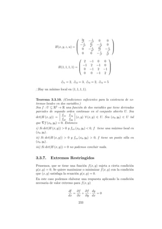 H(x, y, z, u) =




2y
x3 − 1
x2 0 0
− 1
x2
2z
y3 − 1
y2 0
0 − 1
y2
2u
z3 − 1
z2
0 0 − 1
z2
2
u3




H(1, 1, 1, 1) =




2 −1 0 0
−1 2 −1 0
0 −1 2 −1
0 0 −1 2




1 = 2, 2 = 3, 3 = 2, 4 = 5
∴Hay un m´ınimo local en (1, 1, 1, 1).
Teorema 3.3.10. (Condiciones suﬁcientes para la existencia de ex-
tremos locales en dos variables.)
Sea f : U ⊆ R2
→ R una funci´on de dos variables que tiene derivadas
parciales de segundo orden continuas en el conjunto abierto U. Sea
det(H (x, y)) =
fxx fxy
fyx fyy
(x, y) ∀ (x, y) ∈ U. Sea (x0, y0) ∈ U tal
que f (x0, y0) = 0. Entonces
i) Si det(H (x, y)) > 0 y fxx (x0, y0) < 0, f tiene una m´aximo local en
(x0, y0) .
ii) Si det(H (x, y)) > 0 y fxx (x0, y0) > 0, f tiene un punto silla en
(x0, y0) .
iii) Si det(H (x, y)) = 0 no podemos concluir nada.
3.3.7. Extremos Restringidos
Pensemos, que se tiene una funci´on f(x, y) sujeta a cierta condici´on
g(x, y) = 0. Se quiere maximizar o minimizar f(x, y) con la condici´on
que (x, y) satisfaga la ecuaci´on g(x, y) = 0.
En este caso podemos elaborar una respuesta aplicando la condici´on
necesaria de valor extremo para f(x, y)
df
dx
=
∂f
∂x
+
∂f
∂y
·
dy
dx
= 0
233
 