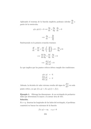 Aplicando el teorema de la funci´on impl´ıcita podemos calcular
dy
dx
a
partir de la restricci´on:
g(x, y(x)) = 0 =⇒
∂g
∂x
+
∂g
∂y
·
dy
dx
= 0
=⇒
dy
dx
= −
∂g
∂x
∂g
∂y
Sustituyendo en la primera ecuaci´on tenemos:
df
dx
=
∂f
∂x
+
∂f
∂y
· −
∂g
∂x
∂g
∂y
= 0 ,
∂g
∂y
= 0
=⇒
∂f
∂x
∂g
∂y
+
∂f
∂y
·
∂g
∂x
= 0
=⇒
∂(f, g)
∂(x, y)
= 0
Lo que implica que los puntos cr´ıticos deben cumplir dos condiciones:
g(x, y) = 0.
∂(f, g)
∂(x, y)
= 0
Adem´as, la decisi´on de valor extremo resulta del signo de
d2
f
dx2
en cada
punto cr´ıtico, ya que f(x, y) = f(x, y(x)) = f(x).
Ejemplo 1. Obtenga las dimensiones de un rect´angulo de per´ımetro
dado que determinan la mayor y la menor ´area de ´este.
Soluci´on.
Si x e y denotan las longitudes de los lados del rect´angulo, el problema
consistir´a en buscar los extremos de la funci´on
f(x, y) = xy, x, y > 0
234
 