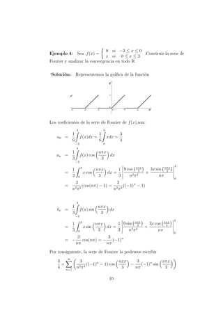 Ejemplo 4: Sea f(x) =
0 si −3 ≤ x ≤ 0
x si 0 ≤ x ≤ 3
.Construir la serie de
Fourier y analizar la convergencia en todo R
Soluci´on: Representemos la gr´aﬁca de la funci´on
Los coeﬁcientes de la serie de Fourier de f(x),son:
a0 =
1
6
3
−3
f(x)dx =
1
6
3
0
xdx =
3
4
an =
1
3
3
−3
f(x) cos
nπx
3
dx
=
1
3
3
0
x cos
nπx
3
dx =
1
3
9 cos nπx
3
n2π2
+
3x sin nπx
3
nπ
3
0
=
3
n2π2
(cos(nπ) − 1) =
3
n2π2
((−1)n
− 1)
bn =
1
3
3
−3
f(x) sin
nπx
3
dx
=
1
3
3
0
x sin
nπx
3
dx =
1
3
9 sin nπx
3
n2π2
+
3x cos nπx
3
nπ
3
0
= −
3
nπ
cos(nπ) = −
3
nπ
(−1)n
Por consiguiente, la serie de Fourier la podemos escribir
3
4
+
∞
n=1
3
n2π2
((−1)n
− 1) cos
nπx
3
−
3
nπ
(−1)n
sin
nπx
3
10
 